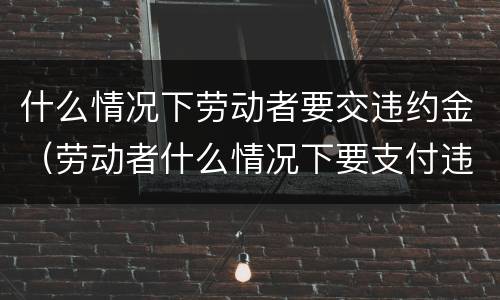 什么情况下劳动者要交违约金（劳动者什么情况下要支付违约金）