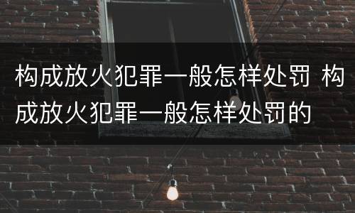 构成放火犯罪一般怎样处罚 构成放火犯罪一般怎样处罚的