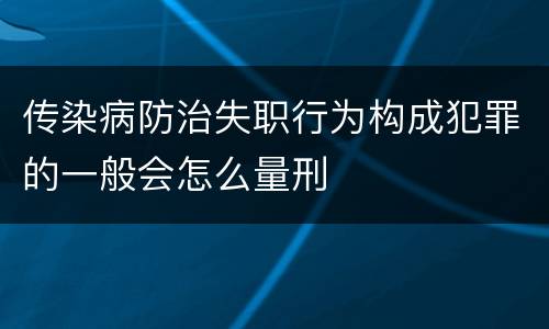 传染病防治失职行为构成犯罪的一般会怎么量刑