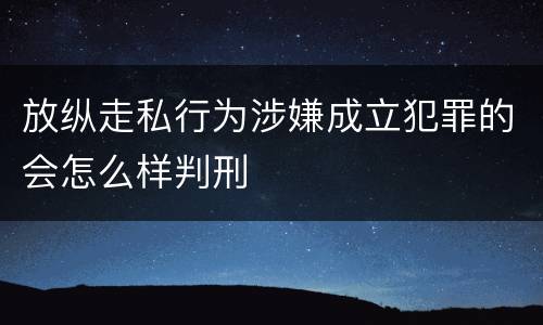放纵走私行为涉嫌成立犯罪的会怎么样判刑