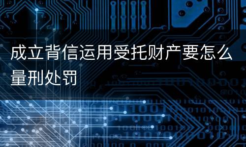 成立背信运用受托财产要怎么量刑处罚
