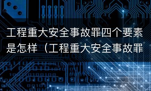工程重大安全事故罪四个要素是怎样（工程重大安全事故罪四个要素是怎样划分的）