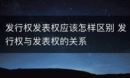 发行权发表权应该怎样区别 发行权与发表权的关系