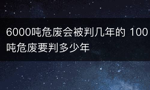 6000吨危废会被判几年的 100吨危废要判多少年