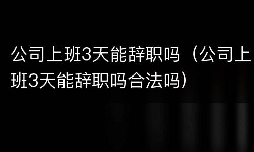 公司上班3天能辞职吗（公司上班3天能辞职吗合法吗）
