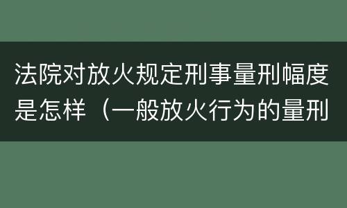 法院对放火规定刑事量刑幅度是怎样（一般放火行为的量刑）