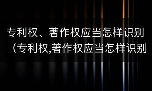 专利权、著作权应当怎样识别（专利权,著作权应当怎样识别产权）