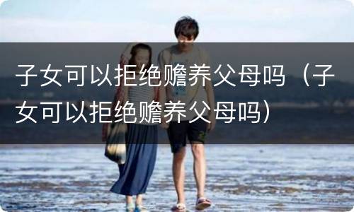 子女可以拒绝赡养父母吗（子女可以拒绝赡养父母吗）