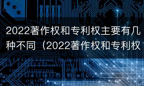 2022著作权和专利权主要有几种不同（2022著作权和专利权主要有几种不同之处）