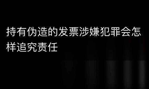 持有伪造的发票涉嫌犯罪会怎样追究责任
