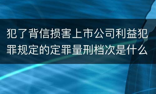 犯了背信损害上市公司利益犯罪规定的定罪量刑档次是什么