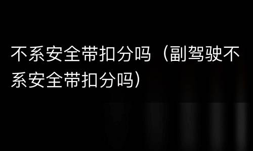 不系安全带扣分吗（副驾驶不系安全带扣分吗）