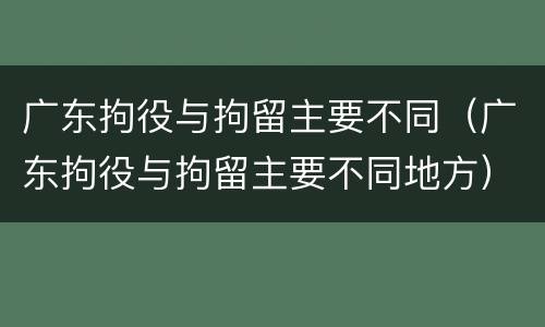 广东拘役与拘留主要不同（广东拘役与拘留主要不同地方）