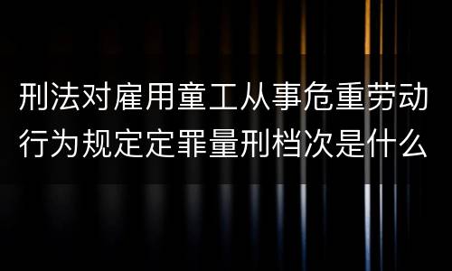 刑法对雇用童工从事危重劳动行为规定定罪量刑档次是什么
