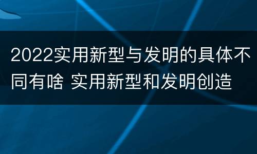 2022实用新型与发明的具体不同有啥 实用新型和发明创造