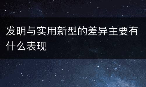 发明与实用新型的差异主要有什么表现