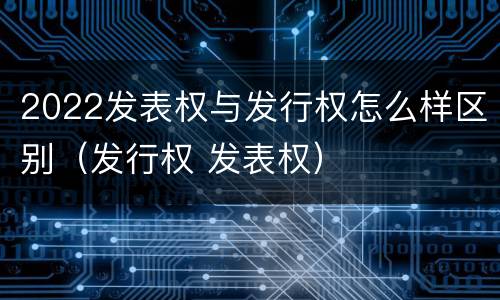 2022发表权与发行权怎么样区别（发行权 发表权）