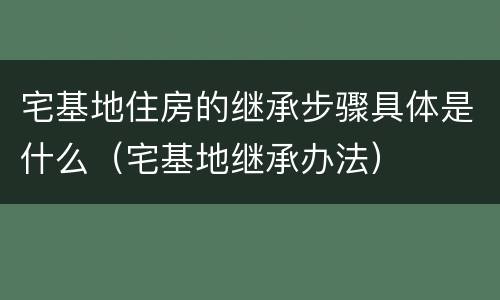 宅基地住房的继承步骤具体是什么（宅基地继承办法）