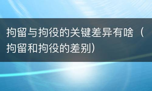拘留与拘役的关键差异有啥（拘留和拘役的差别）