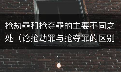 抢劫罪和抢夺罪的主要不同之处（论抢劫罪与抢夺罪的区别）