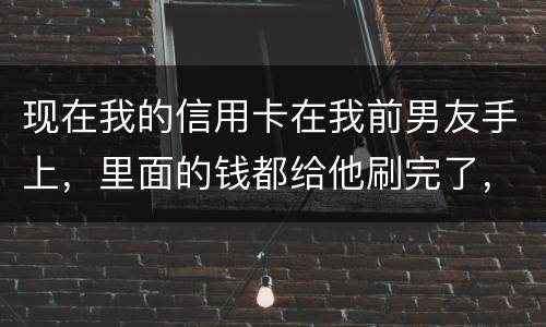 现在我的信用卡在我前男友手上，里面的钱都给他刷完了，我能报警吗