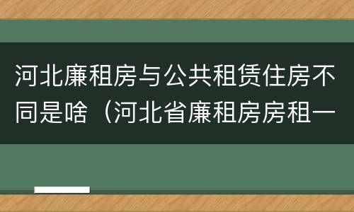 河北廉租房与公共租赁住房不同是啥（河北省廉租房房租一年多少钱）