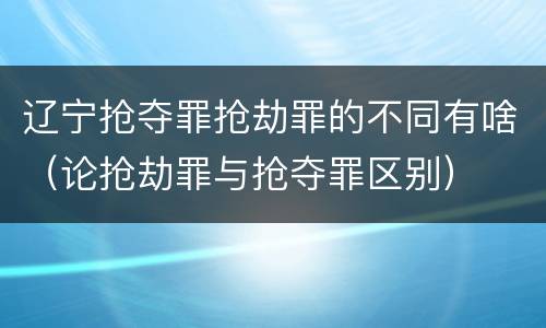 辽宁抢夺罪抢劫罪的不同有啥（论抢劫罪与抢夺罪区别）