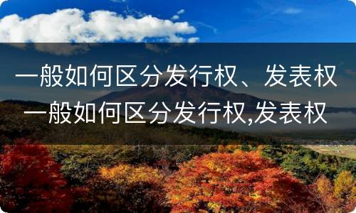 一般如何区分发行权、发表权 一般如何区分发行权,发表权是否合法