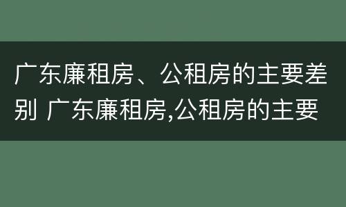 广东廉租房、公租房的主要差别 广东廉租房,公租房的主要差别是什么