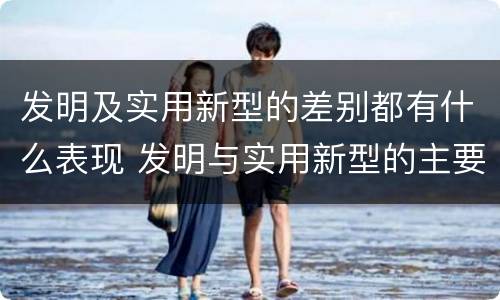 发明及实用新型的差别都有什么表现 发明与实用新型的主要区别