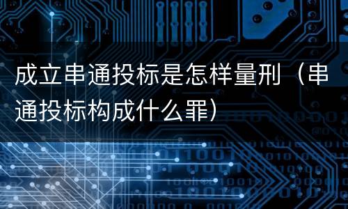 成立串通投标是怎样量刑（串通投标构成什么罪）
