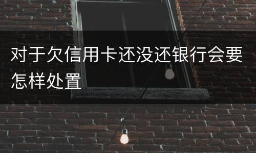 对于欠信用卡还没还银行会要怎样处置