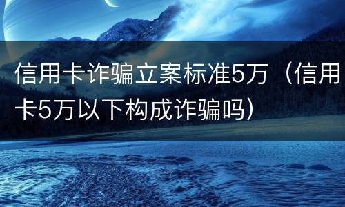 信用卡诈骗立案标准5万（信用卡5万以下构成诈骗吗）