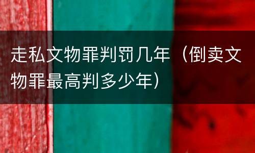 走私文物罪判罚几年（倒卖文物罪最高判多少年）