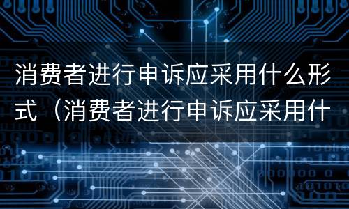消费者进行申诉应采用什么形式（消费者进行申诉应采用什么形式处理）