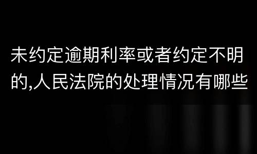 未约定逾期利率或者约定不明的,人民法院的处理情况有哪些
