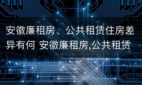 安徽廉租房、公共租赁住房差异有何 安徽廉租房,公共租赁住房差异有何影响