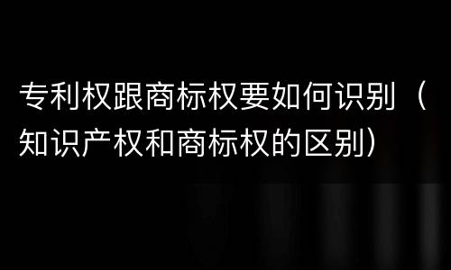 专利权跟商标权要如何识别（知识产权和商标权的区别）