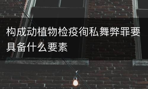 构成动植物检疫徇私舞弊罪要具备什么要素