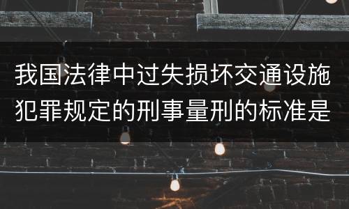 我国法律中过失损坏交通设施犯罪规定的刑事量刑的标准是什么