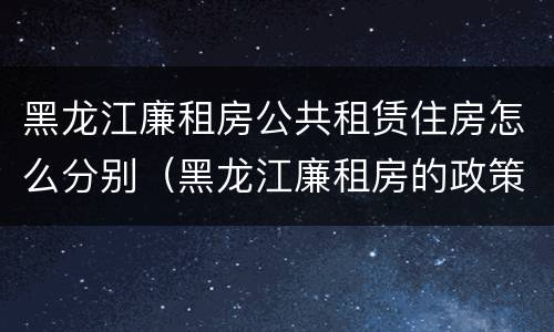 黑龙江廉租房公共租赁住房怎么分别（黑龙江廉租房的政策）