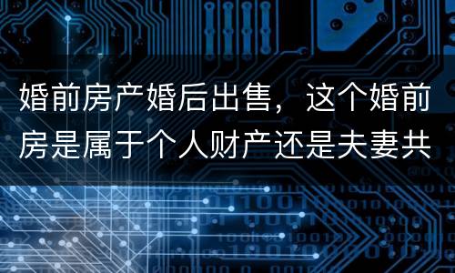 婚前房产婚后出售，这个婚前房是属于个人财产还是夫妻共同财产
