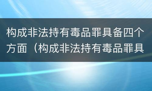 构成非法持有毒品罪具备四个方面（构成非法持有毒品罪具备四个方面特征）