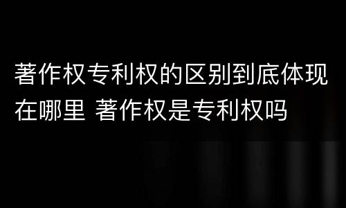 著作权专利权的区别到底体现在哪里 著作权是专利权吗