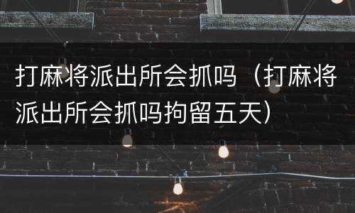 打麻将派出所会抓吗（打麻将派出所会抓吗拘留五天）