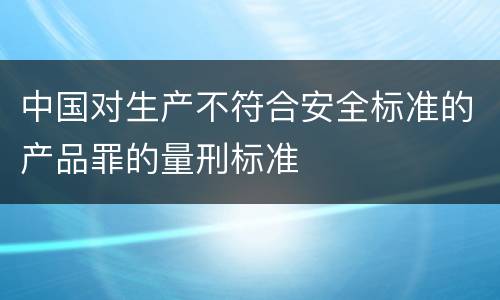 中国对生产不符合安全标准的产品罪的量刑标准