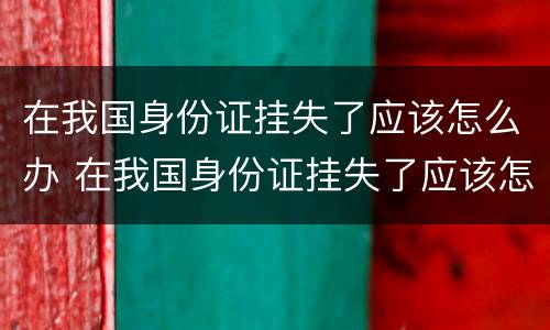 在我国身份证挂失了应该怎么办 在我国身份证挂失了应该怎么办呢