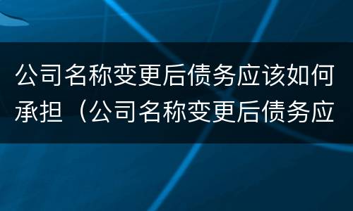 公司名称变更后债务应该如何承担（公司名称变更后债务应该如何承担法律责任）