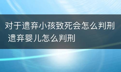 对于遗弃小孩致死会怎么判刑 遗弃婴儿怎么判刑
