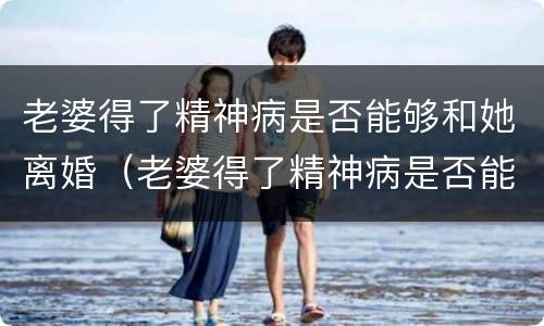 老婆得了精神病是否能够和她离婚（老婆得了精神病是否能够和她离婚呀）